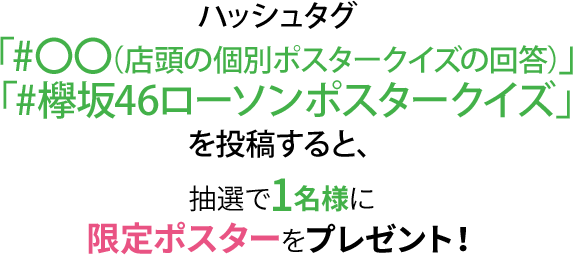 ハッシュタグ 「#〇〇（店頭の個別ポスタークイズの回答）」「#欅坂46ローソンポスタークイズ」を投稿すると、抽選で1名様に限定ポスターをプレゼント！