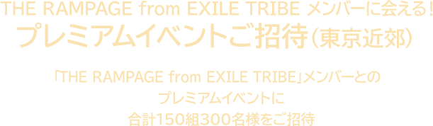 THE RAMPAGE from EXILE TRIBE メンバーに会える！ プレミアムイベントご招待（東京近郊） 「THE RAMPAGE from EXILE TRIBE」メンバーとのプレミアムイベントに合計150組300名様をご招待