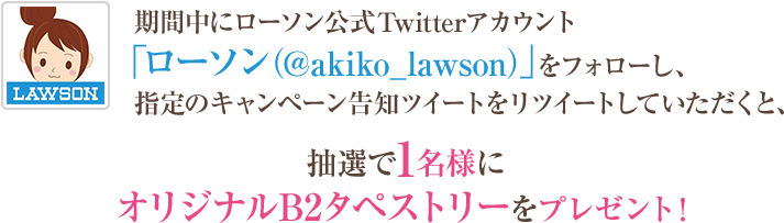 期間中にローソン公式Twitterアカウント「ローソン（@akiko_lawson）」をフォローし、指定のキャンペーン告知ツイートをリツイートしていただくと、抽選で1名様にオリジナルB2タペストリーをプレゼント！