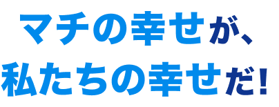 マチの幸せが、私たちの幸せだ!