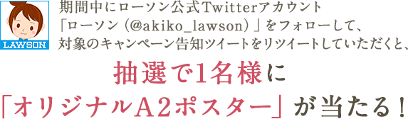  期間中にローソン公式Twitterアカウント「ローソン（@akiko_lawson）」をフォローして、対象のキャンペーン告知ツイートをリツイートしていただくと、抽選で1名様に「オリジナルA2ポスター」が当たる!
