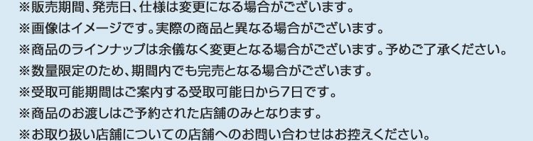 ※販売期間、発売日、仕様は変更になる場合がございます。 ※画像はイメージです。実際の商品と異なる場合がございます。 ※商品のラインナップは余儀なく変更となる場合がございます。予めご了承ください。 ※数量限定のため、期間内でも完売となる場合がございます。 ※受取可能期間はご案内する受取可能日から7日です。 ※商品のお渡しはご予約された店舗のみとなります。 ※お取り扱い店舗についての店舗へのお問い合わせはお控えください｡