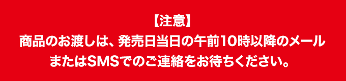 【注意】 商品のお渡しは、発売日当日の午前10時以降のメールまたはSMSでのご連絡をお待ちください。