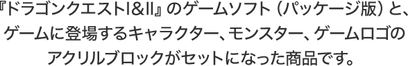 『ドラゴンクエストI＆II』のゲームソフト（パッケージ版）と、ゲームに登場するキャラクター、モンスター、ゲームロゴのアクリルブロックがセットになった商品です。