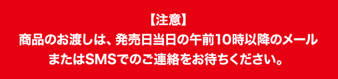 【注意】 商品のお渡しは、発売日当日の午前10時以降のメールまたはSMSでのご連絡をお待ちください。