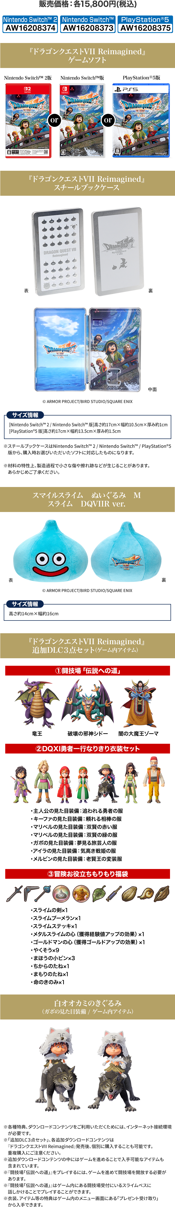 販売価格：各15,800円(税込) 『ドラゴンクエストVII Reimagined』ゲームソフト 『ドラゴンクエストVII Reimagined』スチールブックケース スマイルスライム　ぬいぐるみ　Mスライム　DQVIIR ver. 『ドラゴンクエストVII Reimagined』追加DLC3点セット（ゲーム内アイテム） 白オオカミのきぐるみ（ガボの見た目装備 / ゲーム内アイテム）