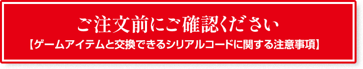 ご注文前にご確認ください 【ゲームアイテムと交換できるシリアルコードに関する注意事項】