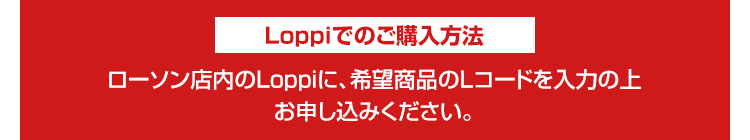 Loppiでのご購入方法 ローソン店内のLoppiに、希望商品のLコードを入力の上お申し込みください。