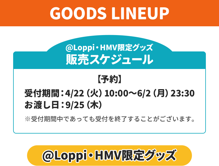 GOODS LINEUP @Loppi・HMV限定グッズ 販売スケジュール 【予約】 受付期間：4/22（火）10:00～6/2（月）23:30 お渡し日：9/25（木） ※受付期間中であっても受付を終了することがございます。 @Loppi・HMV限定グッズ