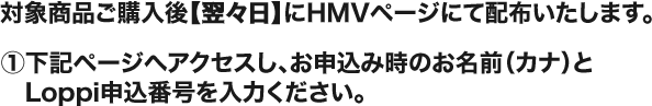対象商品ご購入後【翌々日】にHMVページにて配布いたします。 ①下記ページへアクセスし、お申込み時のお名前（カナ）とLoppi申込番号を入力ください。