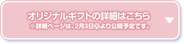 オリジナルギフトの詳細はこちら ※詳細ページは、2月3日(火)より公開予定です。