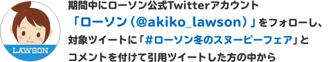 期間中にローソン公式Twitterアカウント「ローソン（@akiko_lawson）」をフォローし、対象ツイートに「#ローソン冬のスヌーピーフェア」とコメントを付けて引用ツイートした方の中から