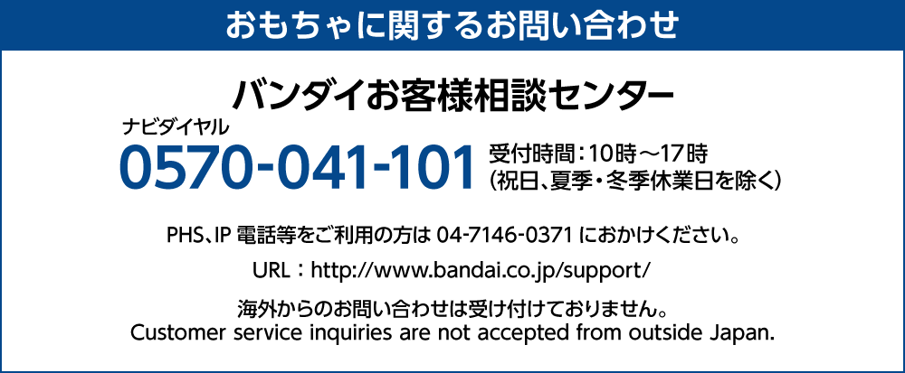 おもちゃに関するお問い合わせ バンダイお客様相談センター ナビダイヤル 0570-041-101 受付時間：10時～17時 （祝日、夏季・冬季休業日を除く） PHS、IP電話等をご利用の方は04-7146-0371におかけください。 URL：http://www.bandai.co.jp/support/ 海外からのお問い合わせは受け付けておりません。 Customer service inquiries are not accepted from outside Japan.