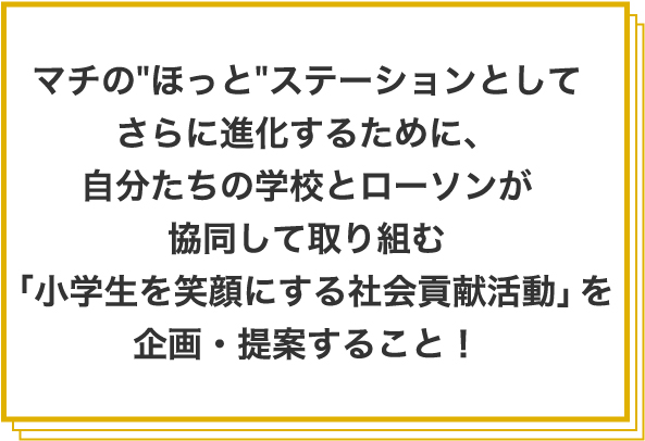 マチの ほっと ステーションとしてさらに進化するために、⾃分たちの学校とローソンが協同して取り組む「小学⽣を笑顔にする社会貢献活動」を企画・提案すること!