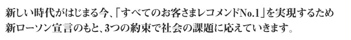 新しい時代がはじまる今、「すべてのお客様レコメンドNo,1」を実現するため、新ローソン宣言のもと、３つの約束で社会の課題に応えていきます。