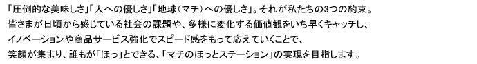 圧倒的な美味しさ、人への優しさ、地球（マチ）への優しさ。皆様が日ごろから感じている社会の課題、多様に変化する価値観をいち早くキャッチし、イノベーションや商品サービス強化でスピード感をもって応えていくことで笑顔が集まり誰もがほっとできるマチのほっとステーションの実現を目指します。