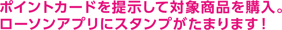 ポイントカードを提示して対象商品を購入。ローソンアプリにスタンプがたまります！