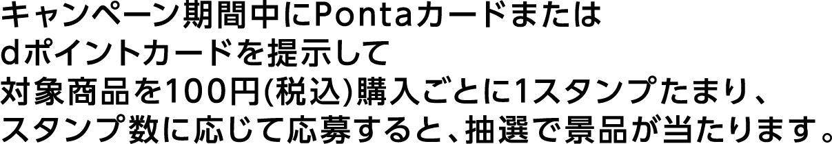 キャンペーン期間中にPontaカードまたはdポイントカードを提示して対象商品を100円(税込)購入ごとに1スタンプたまり、スタンプ数に応じて応募すると、抽選で景品が当たります。