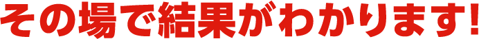 その場で結果がわかります！