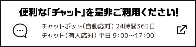 便利な「チャット」を是非ご利用ください！ チャットボット（自動応対）24時間365日 チャット（有人応対）平日9:00～17:00