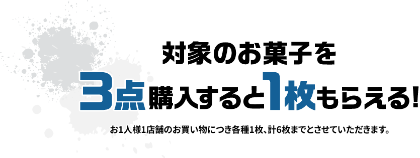 対象のお菓子を3点購入すると1枚もらえる！ お1人様1店舗のお買い物につき各種1枚、計6枚までとさせていただきます。