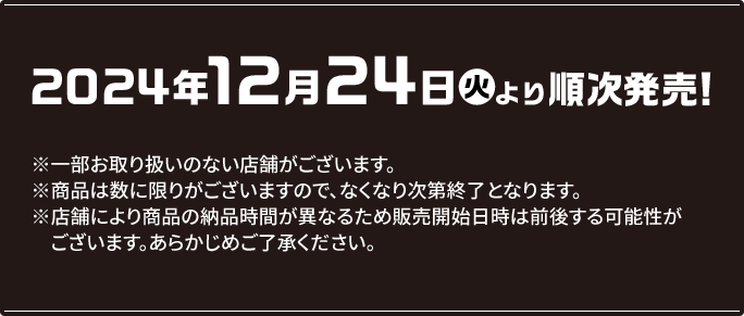 2024年12月24日(火)より順次発売! ※一部お取り扱いのない店舗がございます。 ※商品は数に限りがございますので、なくなり次第終了となります。 ※店舗により商品の納品時間が異なるため販売開始日時は前後する可能性がございます。あらかじめご了承ください。