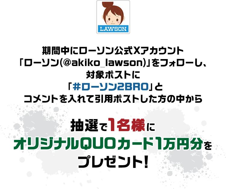 期間中にローソン公式Xアカウント「ローソン(@akiko_lawson)」をフォローし、対象ポストに「#ローソン2BRO」とコメントを入れて引用ポストした方の中から抽選で1名様にオリジナルQUOカード1万円分をプレゼント!