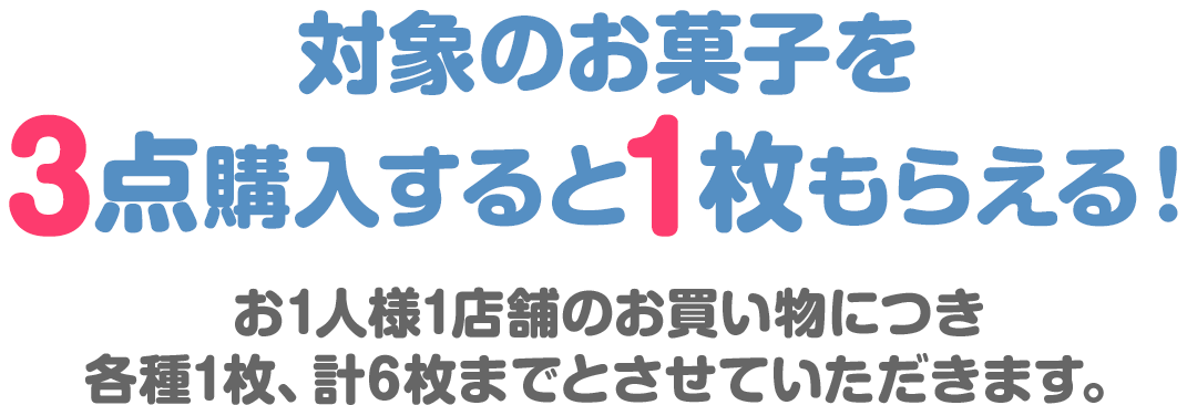 対象のお菓子を3点購入すると1枚もらえる！お1人様1店舗のお買い物につき各種1枚、計6枚までとさせていただきます。