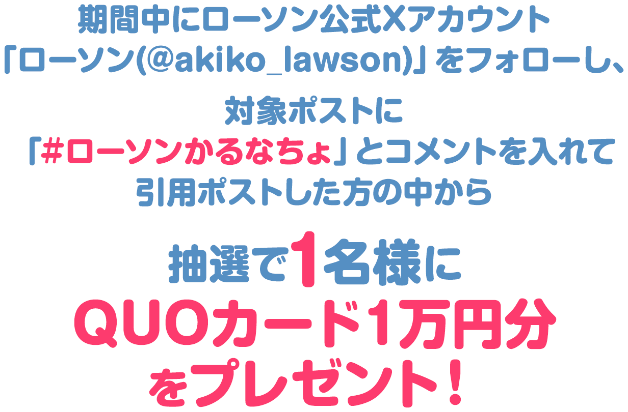 キャンペーン期間中にローソン公式Xアカウント「ローソン (@akiko_lawson)」をフォローし、対象ポストに「#ローソンかるなちょ」とコメントを入れて引用ポストした方の中から抽選で1名様にQUOカード１万円分をプレゼント！