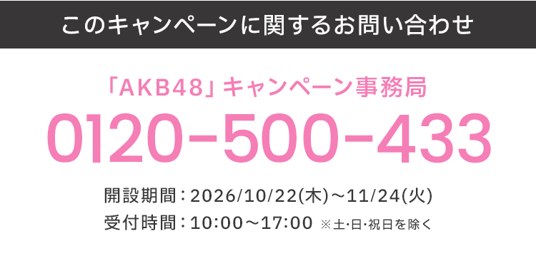 このキャンペーンに関するお問い合わせ 「AKB48」キャンペーン事務局 0120-500-433 開設期間:2026/10/22(木)～11/24(火) 受付時間:10:00～17:00 ※土・日・祝日を除く