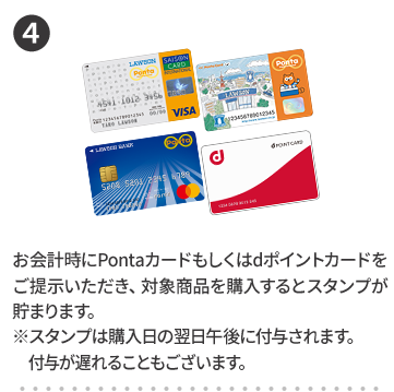4 お会計時にPontaカードもしくはdポイントカードをご提示いただき、対象商品を購入するとスタンプが貯まります。 ※スタンプは購入日の翌日午後に付与されます。付与が遅れることもございます。