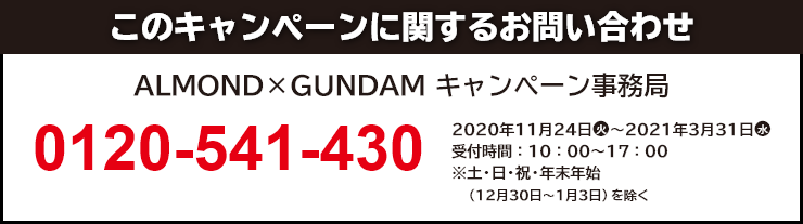 このキャンペーンに関するお問い合わせ ALMOND×GUNDAM キャンペーン事務局 0120-541-430 開設期間:2020年11月24日(火)~2021年3月31日(水) 受付時間:10:00~17:00 ※土・日・祝・年末年始(12月30日~1月3日)を除く。