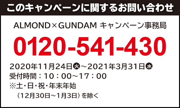 このキャンペーンに関するお問い合わせ ALMOND×GUNDAM キャンペーン事務局 0120-541-430 開設期間:2020年11月24日(火)~2021年3月31日(水) 受付時間:10:00~17:00 ※土・日・祝・年末年始(12月30日~1月3日)を除く。