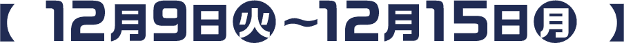  【 12月9日(火)〜12月15日(月) 】