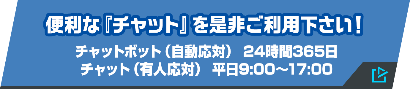 便利な『チャット』を是非ご利用下さい! チャットボット(自動応対) 24時間365日/チャット(有人応対) 平日9:00〜17:00