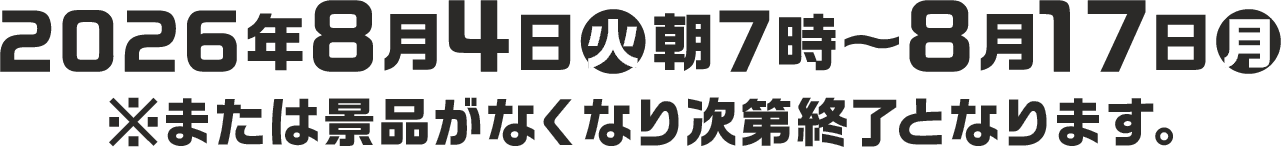 2026年8月4日(火)朝7時〜8月17日(月) ※または景品がなくなり次第終了となります。