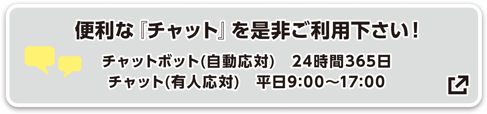 便利な『チャット』を是非ご利用下さい! チャットボット(自動応対) 24時間365日/チャット(有人応対) 平日9:00〜17:00