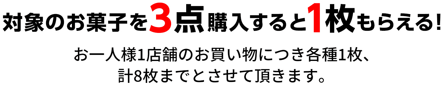 対象のお菓子を3点購入すると1枚もらえる！ お一人様1店舗のお買い物につき各種1枚、計8枚までとさせて頂きます。