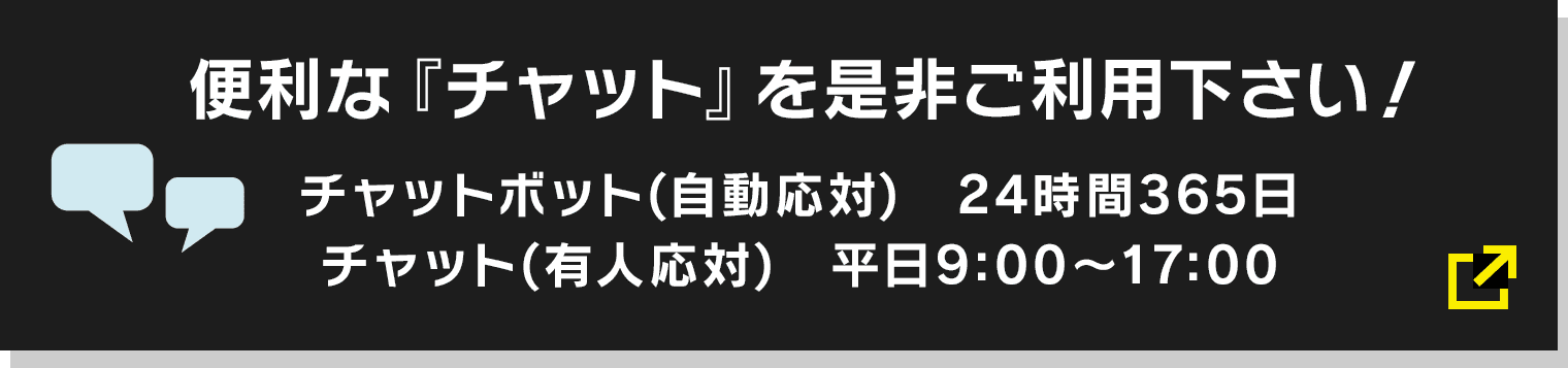 便利な『チャット』を是非ご利用下さい! チャットボット(自動応対) 24時間365日/チャット(有人応対) 平日9:00〜17:00