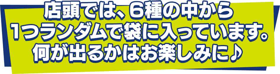 店頭では、6種の中から1つランダムで袋に入っています。何が出るかはお楽しみに♪