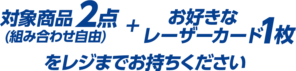 対象商品2点(組み合わせ自由)＋お好きなレーザーカード1枚をレジまでお持ちください。