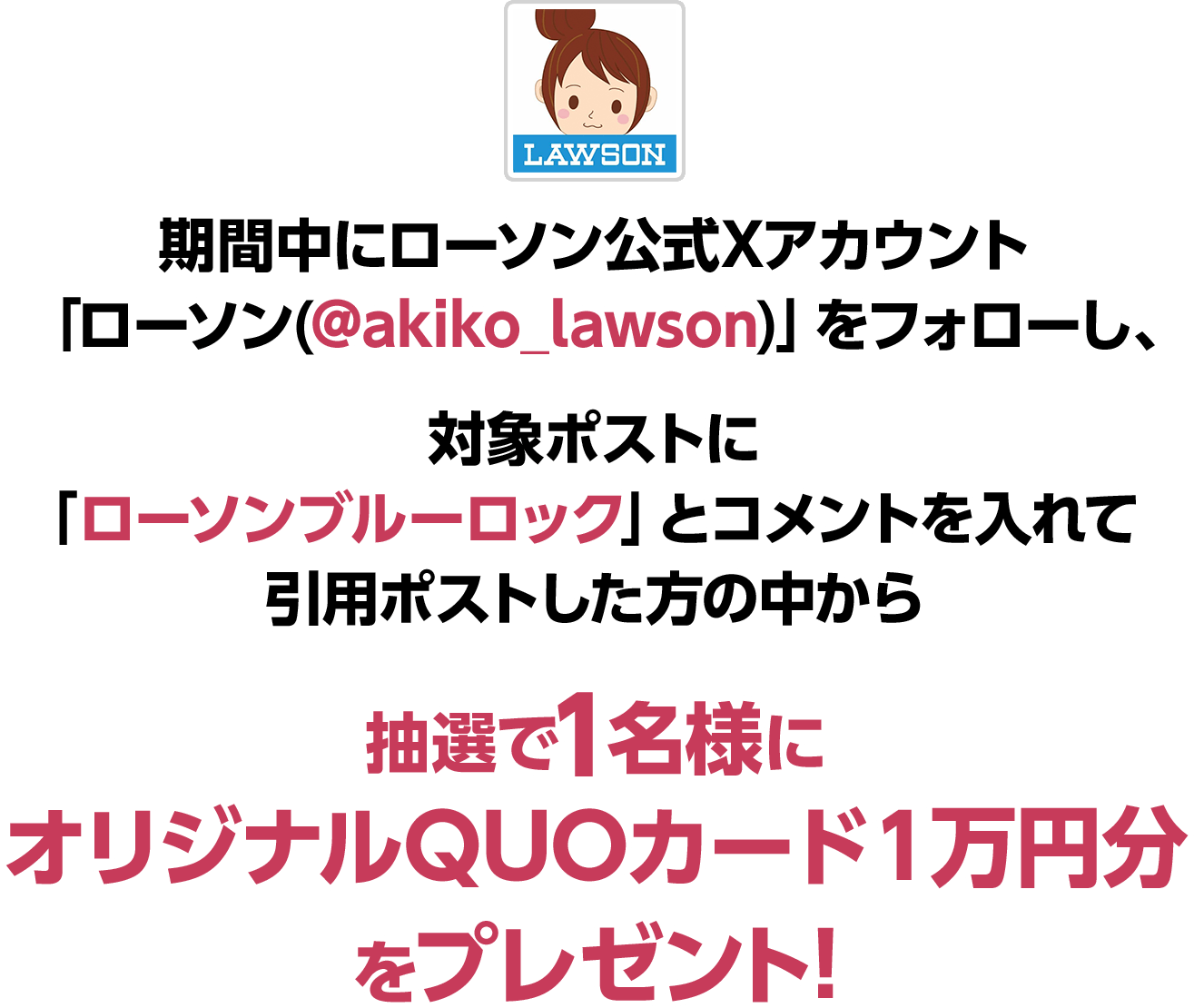 期間中にローソン公式Xアカウント 「ローソン(@akiko_lawson)」をフォローし、対象ポストに「ローソンブルーロック」とコメントを入れて引用ポストした方の中から抽選で1名様にオリジナルQUOカード１万円分をプレゼント！