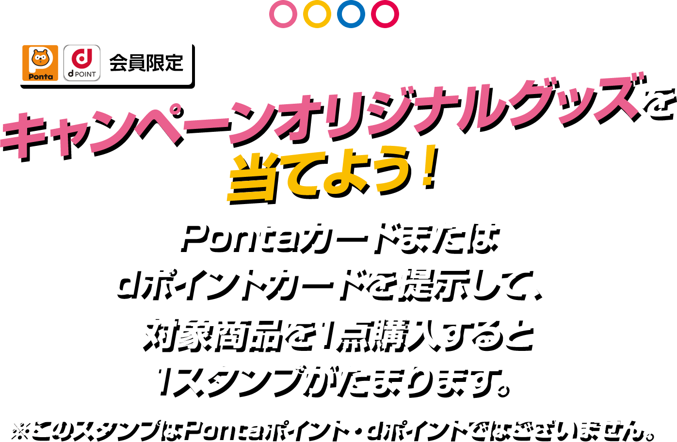 スタンプをためて応募してローソン限定オリジナルグッズを当てよう！Pontaカードまたはdポイントカードを提示して、対象商品を1点購入すると1スタンプがたまります。※このスタンプはPontaポイント・dポイントではございません。