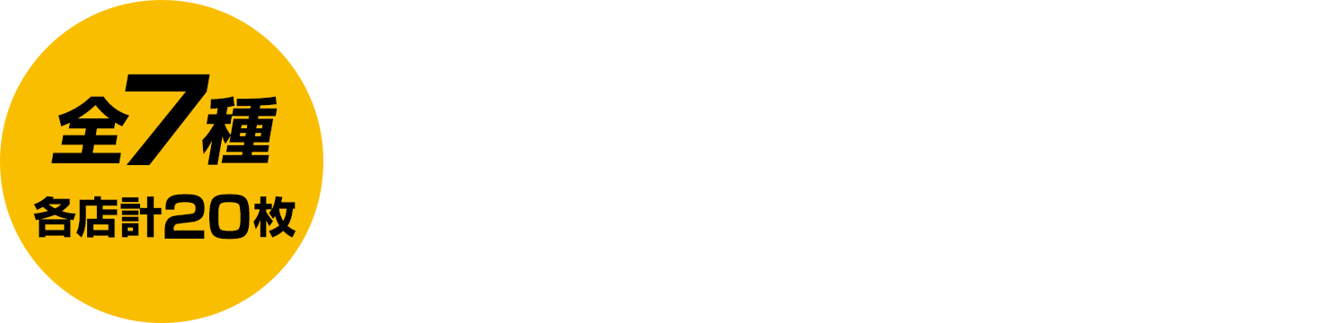 全7種／各店計20枚 お1人様1店舗のお買い物につき各種1枚、計7枚までとさせていただきます。