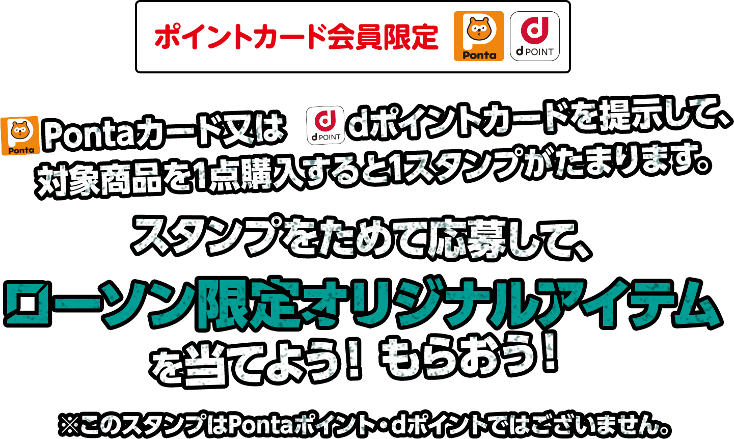 Pontaカード又はdポイントカードを提示して、対象商品を1点購入すると1スタンプがたまります。スタンプをためて応募して、ローソン限定オリジナルアイテムを当てよう！もらおう！※このスタンプはPontaポイント・dポイントではございません。