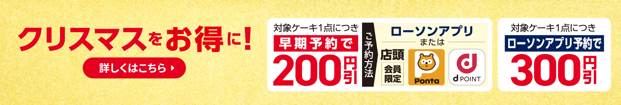 クリスマスをお得に！ 対象ケーキ1点につき早期予約で200円引、ローソンアプリ予約で300円引 詳しくはこちら
