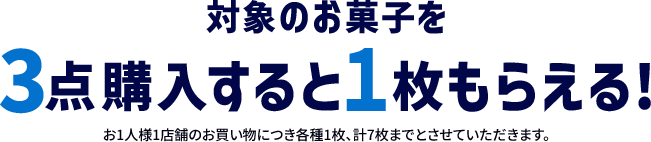 対象のお菓子を3点王乳すると1枚もらえる！ お1人様1店舗のお買い物につき各種1枚、計7枚までとさせていただきます。