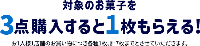 対象のお菓子を3点王乳すると1枚もらえる！ お1人様1店舗のお買い物につき各種1枚、計7枚までとさせていただきます。