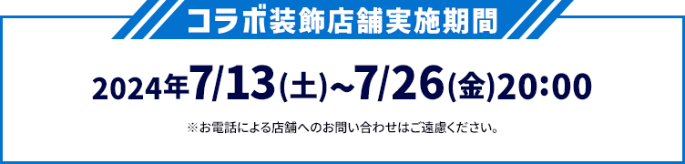 コラボ装飾店舗実施期間 2024年7/13(土)〜7/26(金)20:00 ※お電話による店舗へのお問い合わせはご遠慮ください。