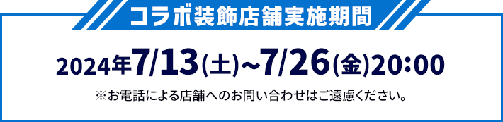 コラボ装飾店舗実施期間 2024年7/13(土)〜7/26(金)20:00 ※お電話による店舗へのお問い合わせはご遠慮ください。